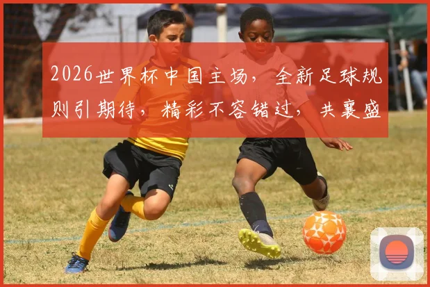 2026世界杯中国主场，全新足球规则引期待，精彩不容错过，共襄盛举