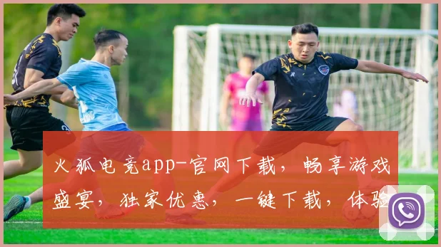 火狐电竞app-官网下载，畅享游戏盛宴，独家优惠，一键下载，体验极致竞技