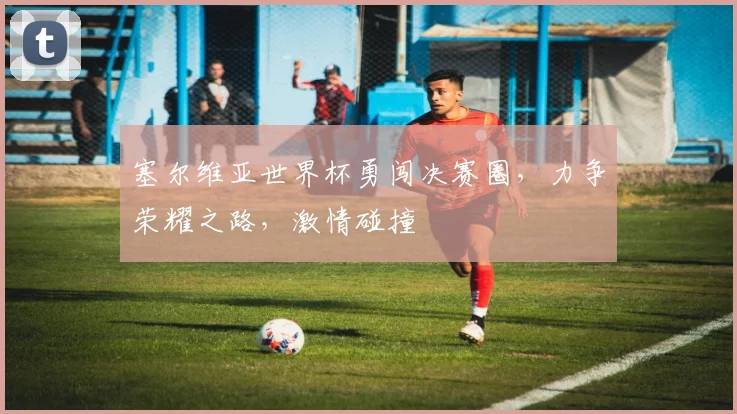 塞尔维亚世界杯勇闯决赛圈，力争荣耀之路，激情碰撞
