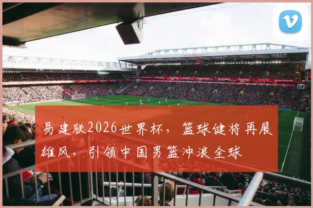 易建联2026世界杯，篮球健将再展雄风，引领中国男篮冲浪全球