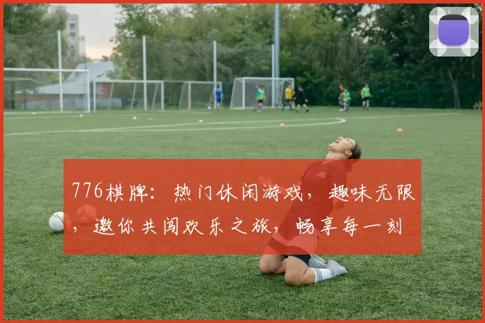 776棋牌：热门休闲游戏，趣味无限，邀你共闯欢乐之旅，畅享每一刻