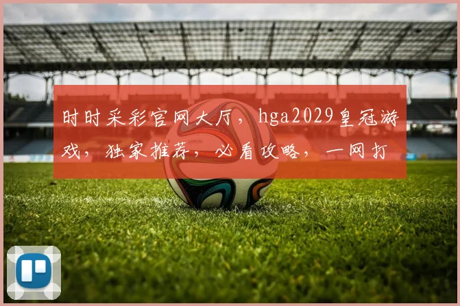 时时采彩官网大厅，hga2029皇冠游戏，独家推荐，必看攻略，一网打尽