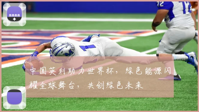 中国英利助力世界杯，绿色能源闪耀全球舞台，共创绿色未来